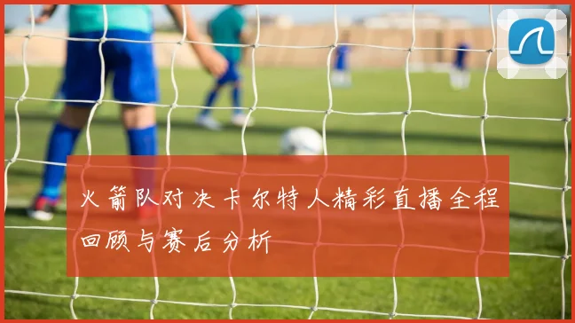 火箭队对决卡尔特人精彩直播全程回顾与赛后分析